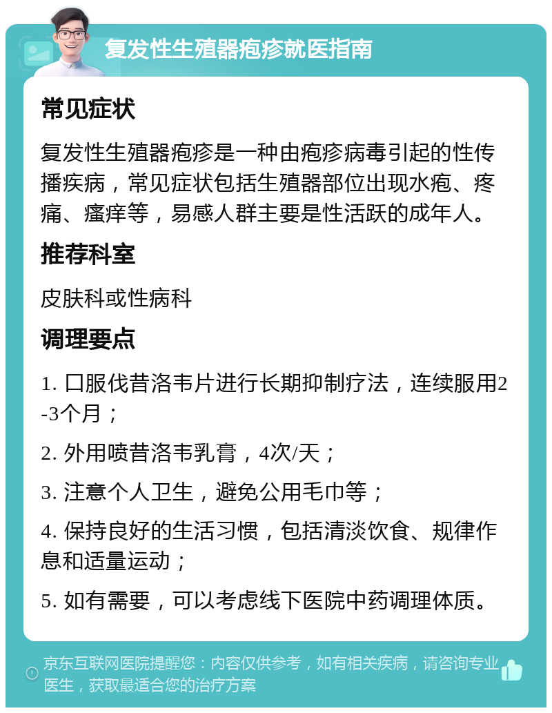 复发性生殖器疱疹就医指南 常见症状 复发性生殖器疱疹是一种由疱疹病毒引起的性传播疾病，常见症状包括生殖器部位出现水疱、疼痛、瘙痒等，易感人群主要是性活跃的成年人。 推荐科室 皮肤科或性病科 调理要点 1. 口服伐昔洛韦片进行长期抑制疗法，连续服用2-3个月； 2. 外用喷昔洛韦乳膏，4次/天； 3. 注意个人卫生，避免公用毛巾等； 4. 保持良好的生活习惯，包括清淡饮食、规律作息和适量运动； 5. 如有需要，可以考虑线下医院中药调理体质。