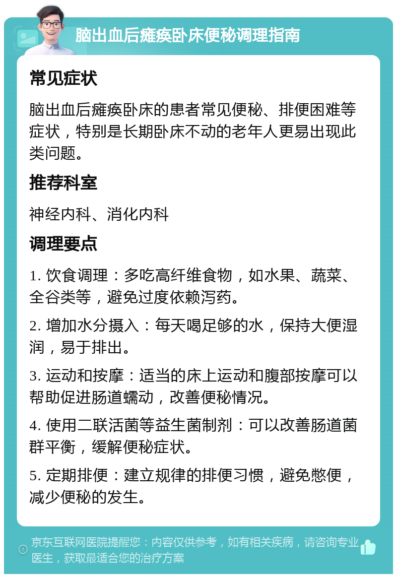 脑出血后瘫痪卧床便秘调理指南 常见症状 脑出血后瘫痪卧床的患者常见便秘、排便困难等症状，特别是长期卧床不动的老年人更易出现此类问题。 推荐科室 神经内科、消化内科 调理要点 1. 饮食调理：多吃高纤维食物，如水果、蔬菜、全谷类等，避免过度依赖泻药。 2. 增加水分摄入：每天喝足够的水，保持大便湿润，易于排出。 3. 运动和按摩：适当的床上运动和腹部按摩可以帮助促进肠道蠕动，改善便秘情况。 4. 使用二联活菌等益生菌制剂：可以改善肠道菌群平衡，缓解便秘症状。 5. 定期排便：建立规律的排便习惯，避免憋便，减少便秘的发生。