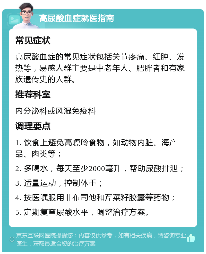 高尿酸血症就医指南 常见症状 高尿酸血症的常见症状包括关节疼痛、红肿、发热等，易感人群主要是中老年人、肥胖者和有家族遗传史的人群。 推荐科室 内分泌科或风湿免疫科 调理要点 1. 饮食上避免高嘌呤食物，如动物内脏、海产品、肉类等； 2. 多喝水，每天至少2000毫升，帮助尿酸排泄； 3. 适量运动，控制体重； 4. 按医嘱服用非布司他和芹菜籽胶囊等药物； 5. 定期复查尿酸水平，调整治疗方案。