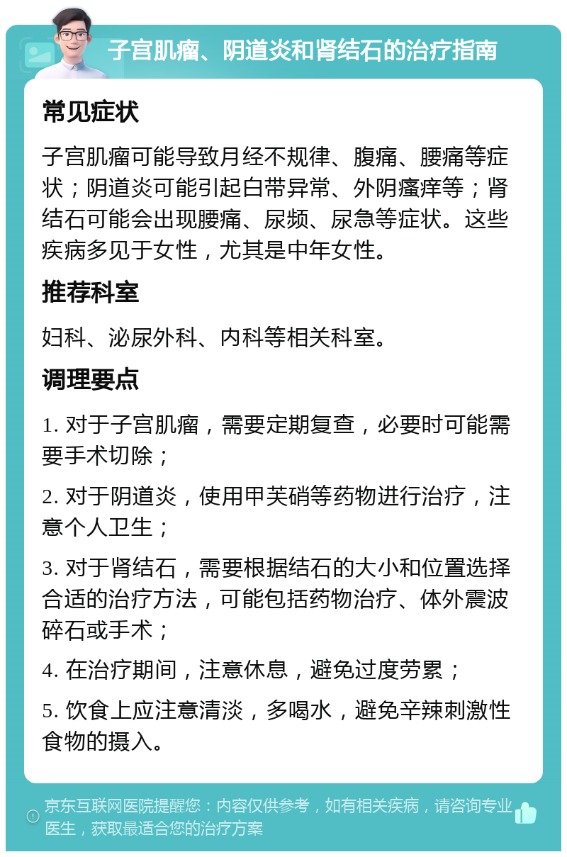 子宫肌瘤、阴道炎和肾结石的治疗指南 常见症状 子宫肌瘤可能导致月经不规律、腹痛、腰痛等症状；阴道炎可能引起白带异常、外阴瘙痒等；肾结石可能会出现腰痛、尿频、尿急等症状。这些疾病多见于女性，尤其是中年女性。 推荐科室 妇科、泌尿外科、内科等相关科室。 调理要点 1. 对于子宫肌瘤，需要定期复查，必要时可能需要手术切除； 2. 对于阴道炎，使用甲芙硝等药物进行治疗，注意个人卫生； 3. 对于肾结石，需要根据结石的大小和位置选择合适的治疗方法，可能包括药物治疗、体外震波碎石或手术； 4. 在治疗期间，注意休息，避免过度劳累； 5. 饮食上应注意清淡，多喝水，避免辛辣刺激性食物的摄入。