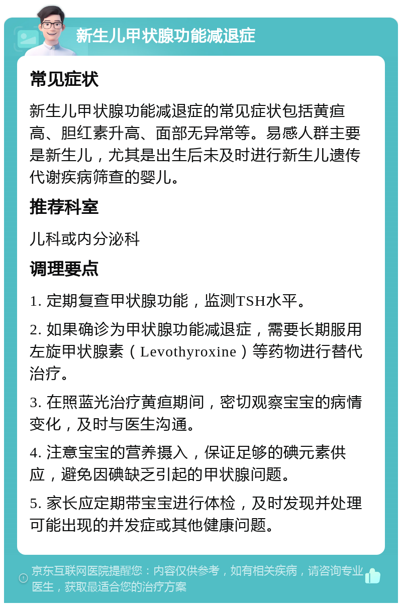 新生儿甲状腺功能减退症 常见症状 新生儿甲状腺功能减退症的常见症状包括黄疸高、胆红素升高、面部无异常等。易感人群主要是新生儿，尤其是出生后未及时进行新生儿遗传代谢疾病筛查的婴儿。 推荐科室 儿科或内分泌科 调理要点 1. 定期复查甲状腺功能，监测TSH水平。 2. 如果确诊为甲状腺功能减退症，需要长期服用左旋甲状腺素（Levothyroxine）等药物进行替代治疗。 3. 在照蓝光治疗黄疸期间，密切观察宝宝的病情变化，及时与医生沟通。 4. 注意宝宝的营养摄入，保证足够的碘元素供应，避免因碘缺乏引起的甲状腺问题。 5. 家长应定期带宝宝进行体检，及时发现并处理可能出现的并发症或其他健康问题。