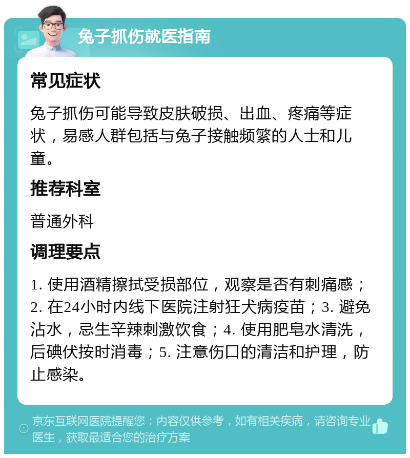 兔子抓伤就医指南 常见症状 兔子抓伤可能导致皮肤破损、出血、疼痛等症状，易感人群包括与兔子接触频繁的人士和儿童。 推荐科室 普通外科 调理要点 1. 使用酒精擦拭受损部位，观察是否有刺痛感；2. 在24小时内线下医院注射狂犬病疫苗；3. 避免沾水，忌生辛辣刺激饮食；4. 使用肥皂水清洗，后碘伏按时消毒；5. 注意伤口的清洁和护理，防止感染。