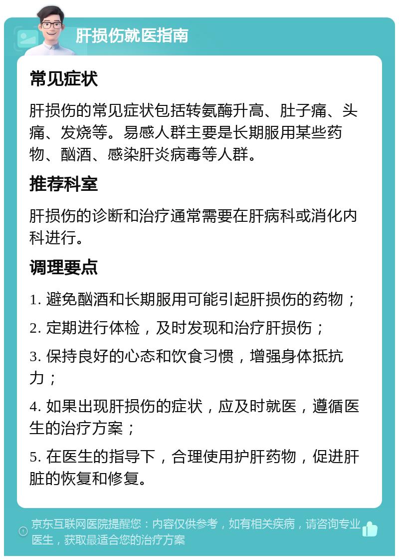 肝损伤就医指南 常见症状 肝损伤的常见症状包括转氨酶升高、肚子痛、头痛、发烧等。易感人群主要是长期服用某些药物、酗酒、感染肝炎病毒等人群。 推荐科室 肝损伤的诊断和治疗通常需要在肝病科或消化内科进行。 调理要点 1. 避免酗酒和长期服用可能引起肝损伤的药物； 2. 定期进行体检，及时发现和治疗肝损伤； 3. 保持良好的心态和饮食习惯，增强身体抵抗力； 4. 如果出现肝损伤的症状，应及时就医，遵循医生的治疗方案； 5. 在医生的指导下，合理使用护肝药物，促进肝脏的恢复和修复。