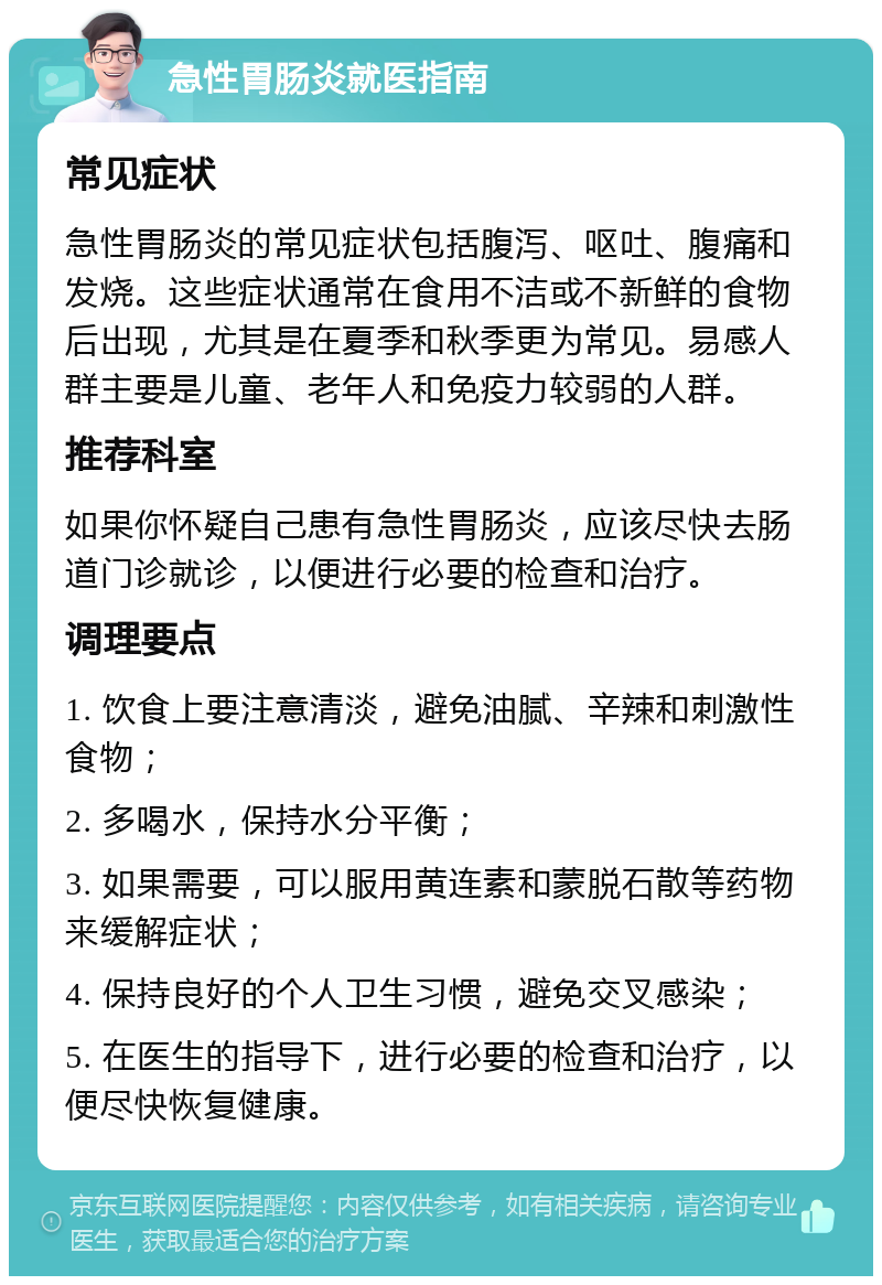 急性胃肠炎就医指南 常见症状 急性胃肠炎的常见症状包括腹泻、呕吐、腹痛和发烧。这些症状通常在食用不洁或不新鲜的食物后出现，尤其是在夏季和秋季更为常见。易感人群主要是儿童、老年人和免疫力较弱的人群。 推荐科室 如果你怀疑自己患有急性胃肠炎，应该尽快去肠道门诊就诊，以便进行必要的检查和治疗。 调理要点 1. 饮食上要注意清淡，避免油腻、辛辣和刺激性食物； 2. 多喝水，保持水分平衡； 3. 如果需要，可以服用黄连素和蒙脱石散等药物来缓解症状； 4. 保持良好的个人卫生习惯，避免交叉感染； 5. 在医生的指导下，进行必要的检查和治疗，以便尽快恢复健康。