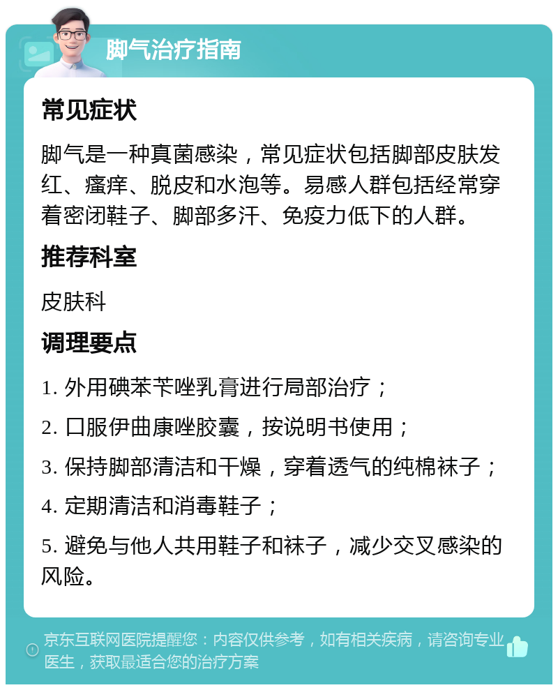 脚气治疗指南 常见症状 脚气是一种真菌感染，常见症状包括脚部皮肤发红、瘙痒、脱皮和水泡等。易感人群包括经常穿着密闭鞋子、脚部多汗、免疫力低下的人群。 推荐科室 皮肤科 调理要点 1. 外用碘苯苄唑乳膏进行局部治疗； 2. 口服伊曲康唑胶囊，按说明书使用； 3. 保持脚部清洁和干燥，穿着透气的纯棉袜子； 4. 定期清洁和消毒鞋子； 5. 避免与他人共用鞋子和袜子，减少交叉感染的风险。