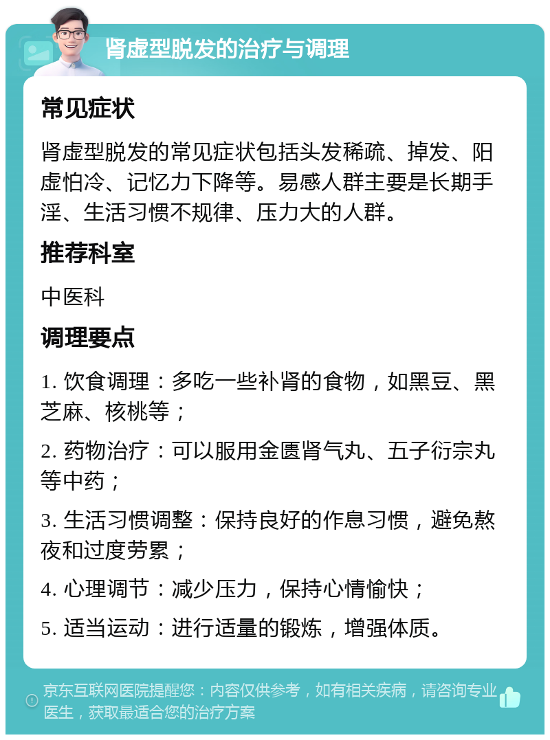 肾虚型脱发的治疗与调理 常见症状 肾虚型脱发的常见症状包括头发稀疏、掉发、阳虚怕冷、记忆力下降等。易感人群主要是长期手淫、生活习惯不规律、压力大的人群。 推荐科室 中医科 调理要点 1. 饮食调理：多吃一些补肾的食物，如黑豆、黑芝麻、核桃等； 2. 药物治疗：可以服用金匮肾气丸、五子衍宗丸等中药； 3. 生活习惯调整：保持良好的作息习惯，避免熬夜和过度劳累； 4. 心理调节：减少压力，保持心情愉快； 5. 适当运动：进行适量的锻炼，增强体质。