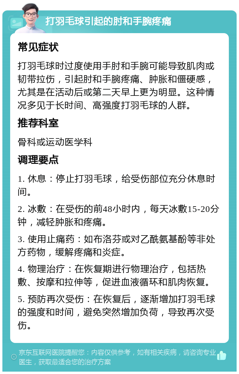 打羽毛球引起的肘和手腕疼痛 常见症状 打羽毛球时过度使用手肘和手腕可能导致肌肉或韧带拉伤，引起肘和手腕疼痛、肿胀和僵硬感，尤其是在活动后或第二天早上更为明显。这种情况多见于长时间、高强度打羽毛球的人群。 推荐科室 骨科或运动医学科 调理要点 1. 休息：停止打羽毛球，给受伤部位充分休息时间。 2. 冰敷：在受伤的前48小时内，每天冰敷15-20分钟，减轻肿胀和疼痛。 3. 使用止痛药：如布洛芬或对乙酰氨基酚等非处方药物，缓解疼痛和炎症。 4. 物理治疗：在恢复期进行物理治疗，包括热敷、按摩和拉伸等，促进血液循环和肌肉恢复。 5. 预防再次受伤：在恢复后，逐渐增加打羽毛球的强度和时间，避免突然增加负荷，导致再次受伤。