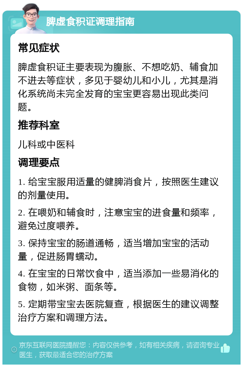 脾虚食积证调理指南 常见症状 脾虚食积证主要表现为腹胀、不想吃奶、辅食加不进去等症状，多见于婴幼儿和小儿，尤其是消化系统尚未完全发育的宝宝更容易出现此类问题。 推荐科室 儿科或中医科 调理要点 1. 给宝宝服用适量的健脾消食片，按照医生建议的剂量使用。 2. 在喂奶和辅食时，注意宝宝的进食量和频率，避免过度喂养。 3. 保持宝宝的肠道通畅，适当增加宝宝的活动量，促进肠胃蠕动。 4. 在宝宝的日常饮食中，适当添加一些易消化的食物，如米粥、面条等。 5. 定期带宝宝去医院复查，根据医生的建议调整治疗方案和调理方法。