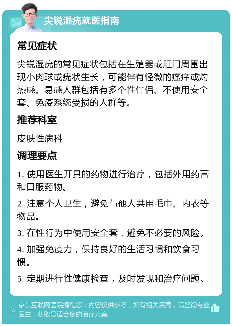 尖锐湿疣就医指南 常见症状 尖锐湿疣的常见症状包括在生殖器或肛门周围出现小肉球或疣状生长，可能伴有轻微的瘙痒或灼热感。易感人群包括有多个性伴侣、不使用安全套、免疫系统受损的人群等。 推荐科室 皮肤性病科 调理要点 1. 使用医生开具的药物进行治疗，包括外用药膏和口服药物。 2. 注意个人卫生，避免与他人共用毛巾、内衣等物品。 3. 在性行为中使用安全套，避免不必要的风险。 4. 加强免疫力，保持良好的生活习惯和饮食习惯。 5. 定期进行性健康检查，及时发现和治疗问题。