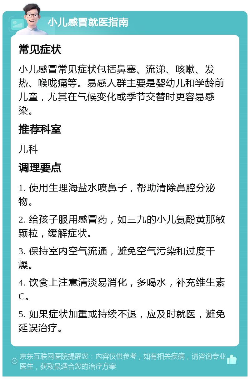 小儿感冒就医指南 常见症状 小儿感冒常见症状包括鼻塞、流涕、咳嗽、发热、喉咙痛等。易感人群主要是婴幼儿和学龄前儿童，尤其在气候变化或季节交替时更容易感染。 推荐科室 儿科 调理要点 1. 使用生理海盐水喷鼻子，帮助清除鼻腔分泌物。 2. 给孩子服用感冒药，如三九的小儿氨酚黄那敏颗粒，缓解症状。 3. 保持室内空气流通，避免空气污染和过度干燥。 4. 饮食上注意清淡易消化，多喝水，补充维生素C。 5. 如果症状加重或持续不退，应及时就医，避免延误治疗。