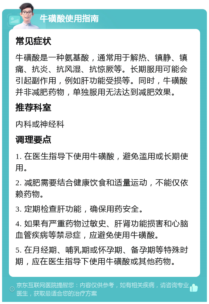 牛磺酸使用指南 常见症状 牛磺酸是一种氨基酸，通常用于解热、镇静、镇痛、抗炎、抗风湿、抗惊厥等。长期服用可能会引起副作用，例如肝功能受损等。同时，牛磺酸并非减肥药物，单独服用无法达到减肥效果。 推荐科室 内科或神经科 调理要点 1. 在医生指导下使用牛磺酸，避免滥用或长期使用。 2. 减肥需要结合健康饮食和适量运动，不能仅依赖药物。 3. 定期检查肝功能，确保用药安全。 4. 如果有严重药物过敏史、肝肾功能损害和心脑血管疾病等禁忌症，应避免使用牛磺酸。 5. 在月经期、哺乳期或怀孕期、备孕期等特殊时期，应在医生指导下使用牛磺酸或其他药物。