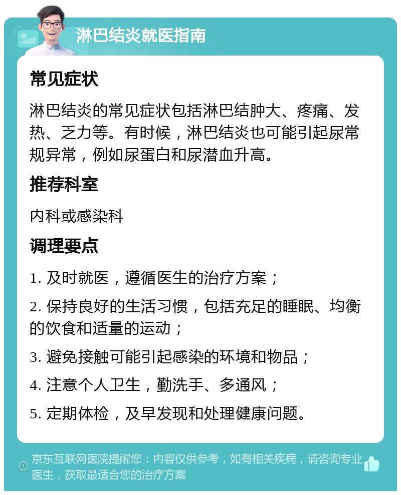 淋巴结炎就医指南 常见症状 淋巴结炎的常见症状包括淋巴结肿大、疼痛、发热、乏力等。有时候，淋巴结炎也可能引起尿常规异常，例如尿蛋白和尿潜血升高。 推荐科室 内科或感染科 调理要点 1. 及时就医，遵循医生的治疗方案； 2. 保持良好的生活习惯，包括充足的睡眠、均衡的饮食和适量的运动； 3. 避免接触可能引起感染的环境和物品； 4. 注意个人卫生，勤洗手、多通风； 5. 定期体检，及早发现和处理健康问题。