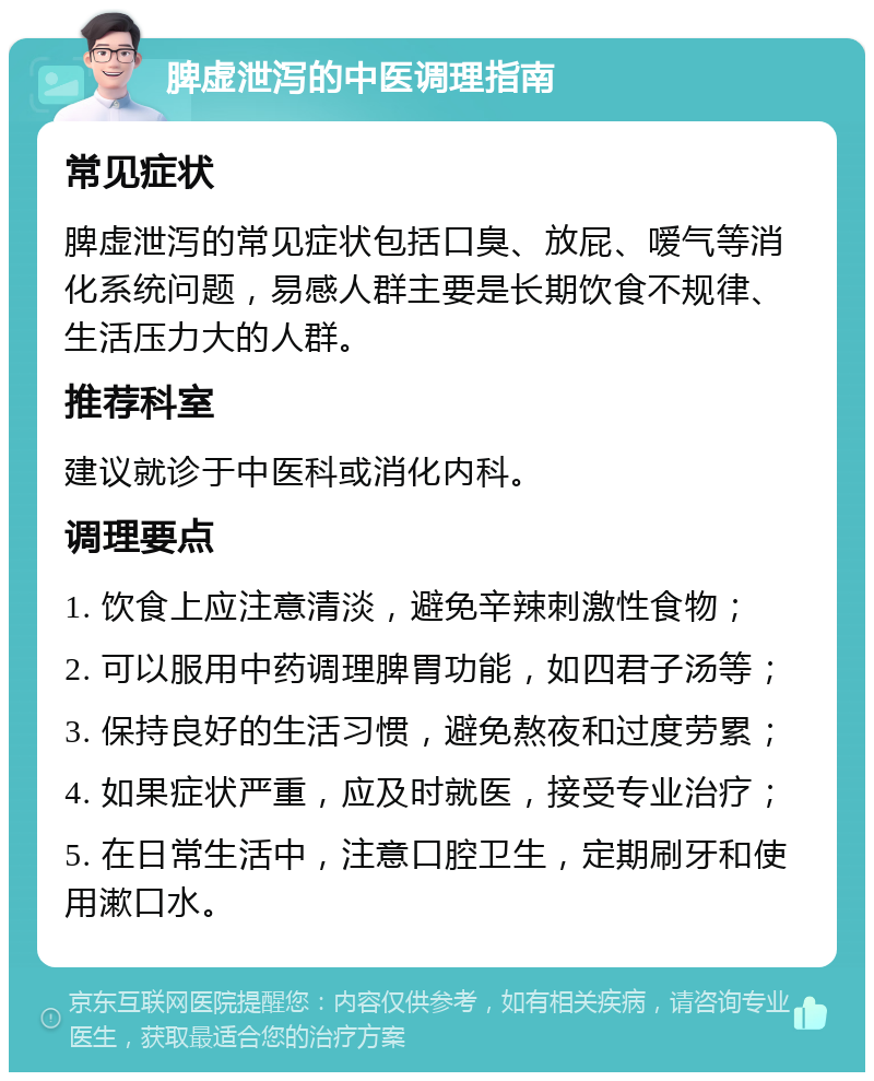 脾虚泄泻的中医调理指南 常见症状 脾虚泄泻的常见症状包括口臭、放屁、嗳气等消化系统问题，易感人群主要是长期饮食不规律、生活压力大的人群。 推荐科室 建议就诊于中医科或消化内科。 调理要点 1. 饮食上应注意清淡，避免辛辣刺激性食物； 2. 可以服用中药调理脾胃功能，如四君子汤等； 3. 保持良好的生活习惯，避免熬夜和过度劳累； 4. 如果症状严重，应及时就医，接受专业治疗； 5. 在日常生活中，注意口腔卫生，定期刷牙和使用漱口水。