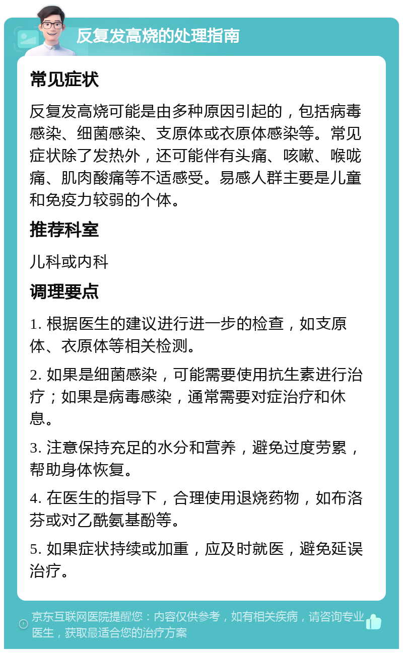 反复发高烧的处理指南 常见症状 反复发高烧可能是由多种原因引起的，包括病毒感染、细菌感染、支原体或衣原体感染等。常见症状除了发热外，还可能伴有头痛、咳嗽、喉咙痛、肌肉酸痛等不适感受。易感人群主要是儿童和免疫力较弱的个体。 推荐科室 儿科或内科 调理要点 1. 根据医生的建议进行进一步的检查，如支原体、衣原体等相关检测。 2. 如果是细菌感染，可能需要使用抗生素进行治疗；如果是病毒感染，通常需要对症治疗和休息。 3. 注意保持充足的水分和营养，避免过度劳累，帮助身体恢复。 4. 在医生的指导下，合理使用退烧药物，如布洛芬或对乙酰氨基酚等。 5. 如果症状持续或加重，应及时就医，避免延误治疗。