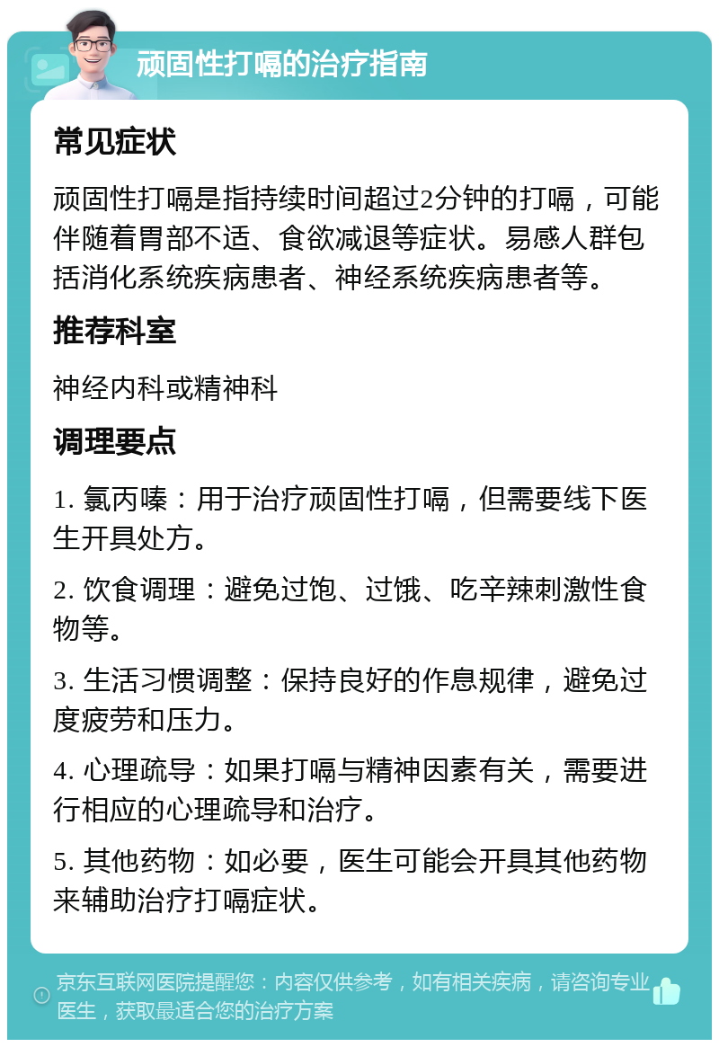 顽固性打嗝的治疗指南 常见症状 顽固性打嗝是指持续时间超过2分钟的打嗝，可能伴随着胃部不适、食欲减退等症状。易感人群包括消化系统疾病患者、神经系统疾病患者等。 推荐科室 神经内科或精神科 调理要点 1. 氯丙嗪：用于治疗顽固性打嗝，但需要线下医生开具处方。 2. 饮食调理：避免过饱、过饿、吃辛辣刺激性食物等。 3. 生活习惯调整：保持良好的作息规律，避免过度疲劳和压力。 4. 心理疏导：如果打嗝与精神因素有关，需要进行相应的心理疏导和治疗。 5. 其他药物：如必要，医生可能会开具其他药物来辅助治疗打嗝症状。