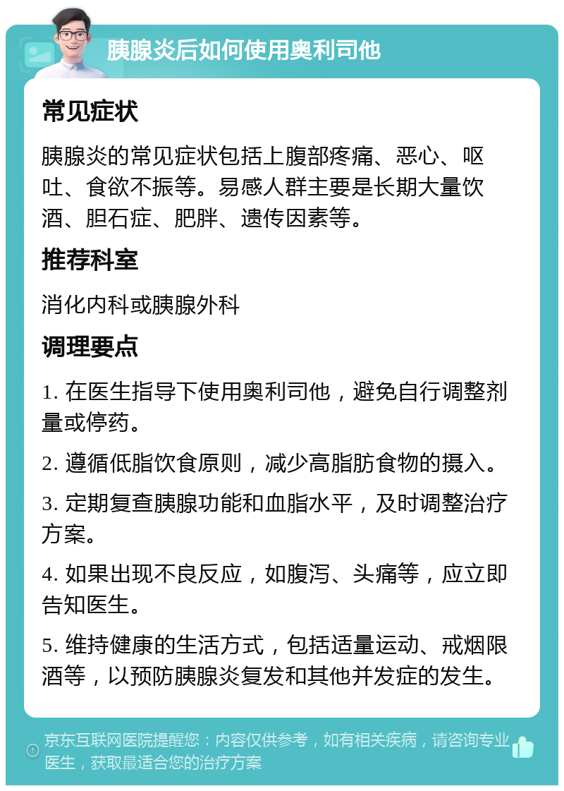 胰腺炎后如何使用奥利司他 常见症状 胰腺炎的常见症状包括上腹部疼痛、恶心、呕吐、食欲不振等。易感人群主要是长期大量饮酒、胆石症、肥胖、遗传因素等。 推荐科室 消化内科或胰腺外科 调理要点 1. 在医生指导下使用奥利司他，避免自行调整剂量或停药。 2. 遵循低脂饮食原则，减少高脂肪食物的摄入。 3. 定期复查胰腺功能和血脂水平，及时调整治疗方案。 4. 如果出现不良反应，如腹泻、头痛等，应立即告知医生。 5. 维持健康的生活方式，包括适量运动、戒烟限酒等，以预防胰腺炎复发和其他并发症的发生。