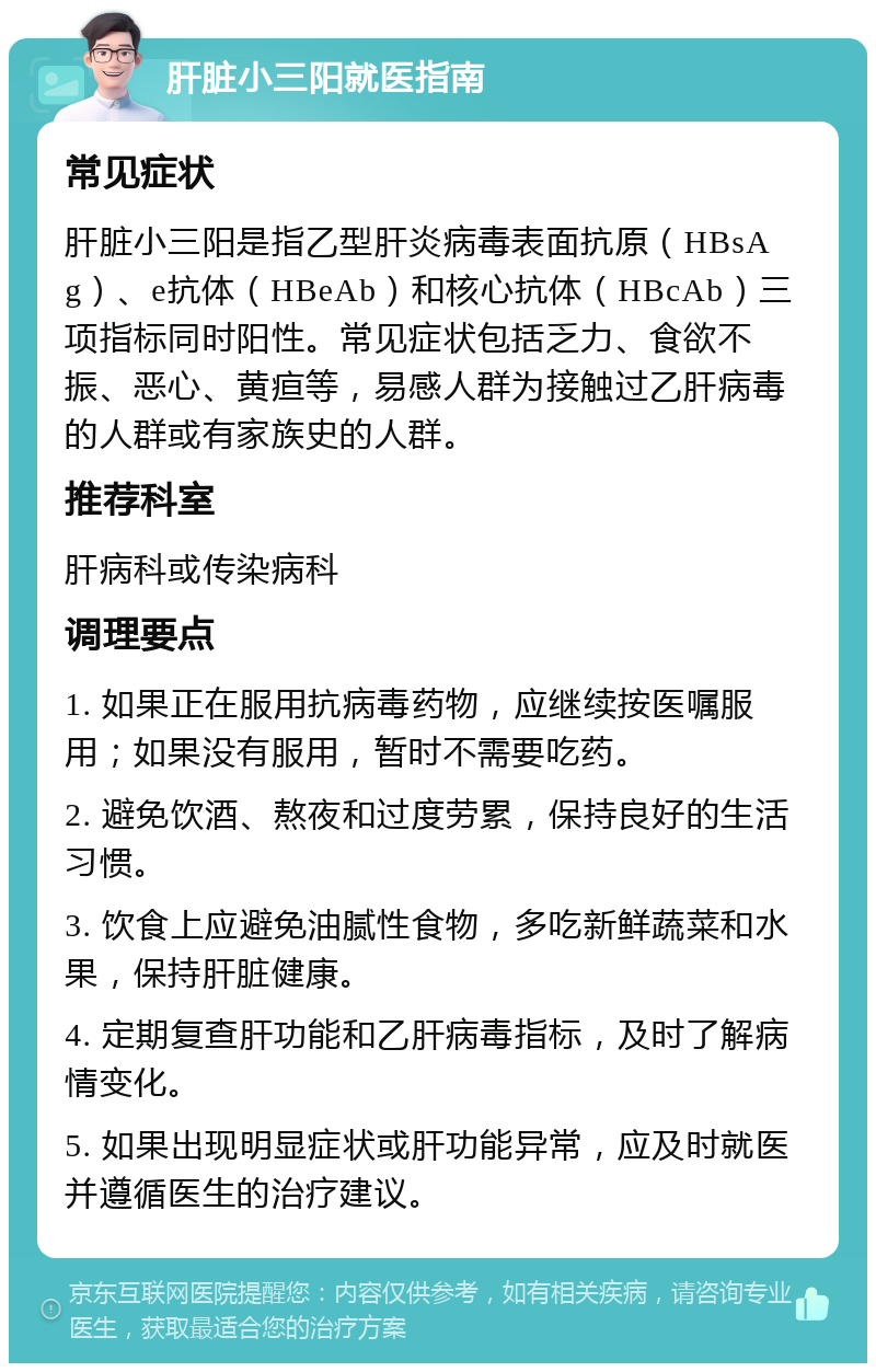 肝脏小三阳就医指南 常见症状 肝脏小三阳是指乙型肝炎病毒表面抗原（HBsAg）、e抗体（HBeAb）和核心抗体（HBcAb）三项指标同时阳性。常见症状包括乏力、食欲不振、恶心、黄疸等，易感人群为接触过乙肝病毒的人群或有家族史的人群。 推荐科室 肝病科或传染病科 调理要点 1. 如果正在服用抗病毒药物，应继续按医嘱服用；如果没有服用，暂时不需要吃药。 2. 避免饮酒、熬夜和过度劳累，保持良好的生活习惯。 3. 饮食上应避免油腻性食物，多吃新鲜蔬菜和水果，保持肝脏健康。 4. 定期复查肝功能和乙肝病毒指标，及时了解病情变化。 5. 如果出现明显症状或肝功能异常，应及时就医并遵循医生的治疗建议。