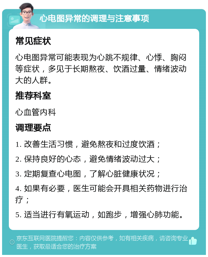 心电图异常的调理与注意事项 常见症状 心电图异常可能表现为心跳不规律、心悸、胸闷等症状，多见于长期熬夜、饮酒过量、情绪波动大的人群。 推荐科室 心血管内科 调理要点 1. 改善生活习惯，避免熬夜和过度饮酒； 2. 保持良好的心态，避免情绪波动过大； 3. 定期复查心电图，了解心脏健康状况； 4. 如果有必要，医生可能会开具相关药物进行治疗； 5. 适当进行有氧运动，如跑步，增强心肺功能。