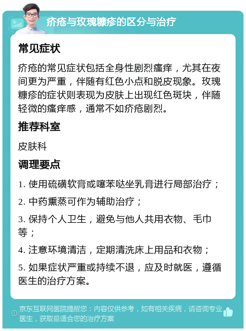 疥疮与玫瑰糠疹的区分与治疗 常见症状 疥疮的常见症状包括全身性剧烈瘙痒，尤其在夜间更为严重，伴随有红色小点和脱皮现象。玫瑰糠疹的症状则表现为皮肤上出现红色斑块，伴随轻微的瘙痒感，通常不如疥疮剧烈。 推荐科室 皮肤科 调理要点 1. 使用硫磺软膏或噻苯哒坐乳膏进行局部治疗； 2. 中药熏蒸可作为辅助治疗； 3. 保持个人卫生，避免与他人共用衣物、毛巾等； 4. 注意环境清洁，定期清洗床上用品和衣物； 5. 如果症状严重或持续不退，应及时就医，遵循医生的治疗方案。