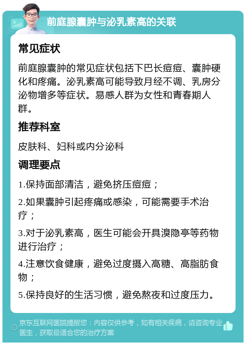 前庭腺囊肿与泌乳素高的关联 常见症状 前庭腺囊肿的常见症状包括下巴长痘痘、囊肿硬化和疼痛。泌乳素高可能导致月经不调、乳房分泌物增多等症状。易感人群为女性和青春期人群。 推荐科室 皮肤科、妇科或内分泌科 调理要点 1.保持面部清洁，避免挤压痘痘； 2.如果囊肿引起疼痛或感染，可能需要手术治疗； 3.对于泌乳素高，医生可能会开具溴隐亭等药物进行治疗； 4.注意饮食健康，避免过度摄入高糖、高脂肪食物； 5.保持良好的生活习惯，避免熬夜和过度压力。