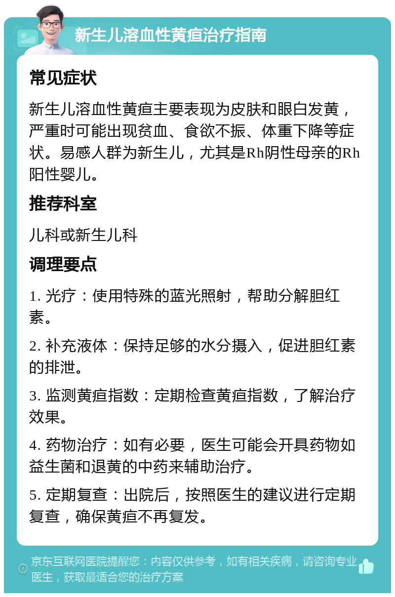 新生儿溶血性黄疸治疗指南 常见症状 新生儿溶血性黄疸主要表现为皮肤和眼白发黄，严重时可能出现贫血、食欲不振、体重下降等症状。易感人群为新生儿，尤其是Rh阴性母亲的Rh阳性婴儿。 推荐科室 儿科或新生儿科 调理要点 1. 光疗：使用特殊的蓝光照射，帮助分解胆红素。 2. 补充液体：保持足够的水分摄入，促进胆红素的排泄。 3. 监测黄疸指数：定期检查黄疸指数，了解治疗效果。 4. 药物治疗：如有必要，医生可能会开具药物如益生菌和退黄的中药来辅助治疗。 5. 定期复查：出院后，按照医生的建议进行定期复查，确保黄疸不再复发。