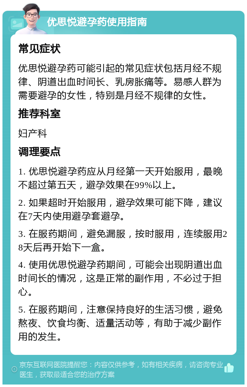 优思悦避孕药使用指南 常见症状 优思悦避孕药可能引起的常见症状包括月经不规律、阴道出血时间长、乳房胀痛等。易感人群为需要避孕的女性，特别是月经不规律的女性。 推荐科室 妇产科 调理要点 1. 优思悦避孕药应从月经第一天开始服用，最晚不超过第五天，避孕效果在99%以上。 2. 如果超时开始服用，避孕效果可能下降，建议在7天内使用避孕套避孕。 3. 在服药期间，避免漏服，按时服用，连续服用28天后再开始下一盒。 4. 使用优思悦避孕药期间，可能会出现阴道出血时间长的情况，这是正常的副作用，不必过于担心。 5. 在服药期间，注意保持良好的生活习惯，避免熬夜、饮食均衡、适量活动等，有助于减少副作用的发生。