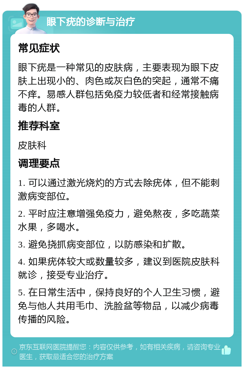 眼下疣的诊断与治疗 常见症状 眼下疣是一种常见的皮肤病，主要表现为眼下皮肤上出现小的、肉色或灰白色的突起，通常不痛不痒。易感人群包括免疫力较低者和经常接触病毒的人群。 推荐科室 皮肤科 调理要点 1. 可以通过激光烧灼的方式去除疣体，但不能刺激病变部位。 2. 平时应注意增强免疫力，避免熬夜，多吃蔬菜水果，多喝水。 3. 避免挠抓病变部位，以防感染和扩散。 4. 如果疣体较大或数量较多，建议到医院皮肤科就诊，接受专业治疗。 5. 在日常生活中，保持良好的个人卫生习惯，避免与他人共用毛巾、洗脸盆等物品，以减少病毒传播的风险。