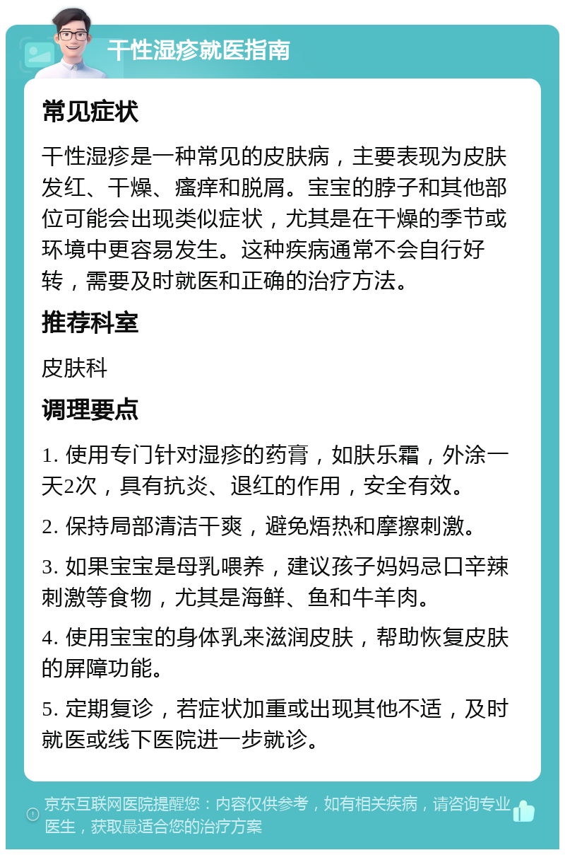 干性湿疹就医指南 常见症状 干性湿疹是一种常见的皮肤病，主要表现为皮肤发红、干燥、瘙痒和脱屑。宝宝的脖子和其他部位可能会出现类似症状，尤其是在干燥的季节或环境中更容易发生。这种疾病通常不会自行好转，需要及时就医和正确的治疗方法。 推荐科室 皮肤科 调理要点 1. 使用专门针对湿疹的药膏，如肤乐霜，外涂一天2次，具有抗炎、退红的作用，安全有效。 2. 保持局部清洁干爽，避免焐热和摩擦刺激。 3. 如果宝宝是母乳喂养，建议孩子妈妈忌口辛辣刺激等食物，尤其是海鲜、鱼和牛羊肉。 4. 使用宝宝的身体乳来滋润皮肤，帮助恢复皮肤的屏障功能。 5. 定期复诊，若症状加重或出现其他不适，及时就医或线下医院进一步就诊。