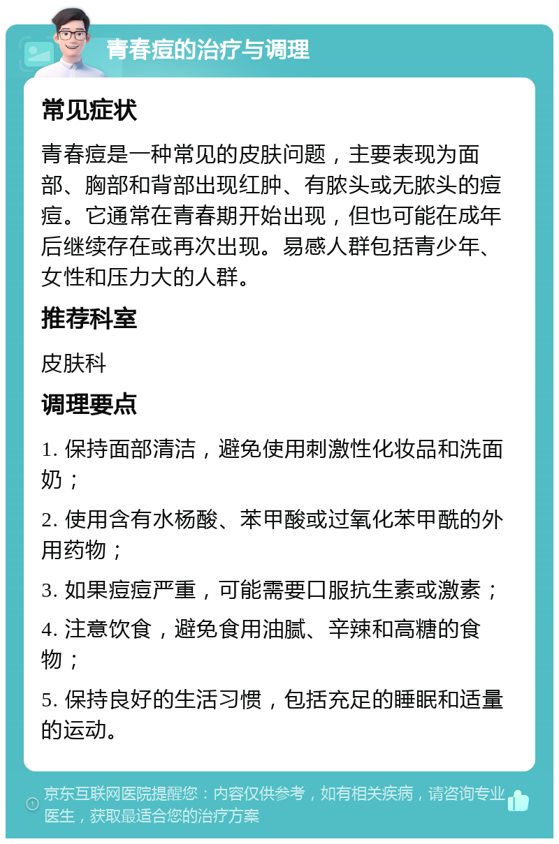 青春痘的治疗与调理 常见症状 青春痘是一种常见的皮肤问题，主要表现为面部、胸部和背部出现红肿、有脓头或无脓头的痘痘。它通常在青春期开始出现，但也可能在成年后继续存在或再次出现。易感人群包括青少年、女性和压力大的人群。 推荐科室 皮肤科 调理要点 1. 保持面部清洁，避免使用刺激性化妆品和洗面奶； 2. 使用含有水杨酸、苯甲酸或过氧化苯甲酰的外用药物； 3. 如果痘痘严重，可能需要口服抗生素或激素； 4. 注意饮食，避免食用油腻、辛辣和高糖的食物； 5. 保持良好的生活习惯，包括充足的睡眠和适量的运动。