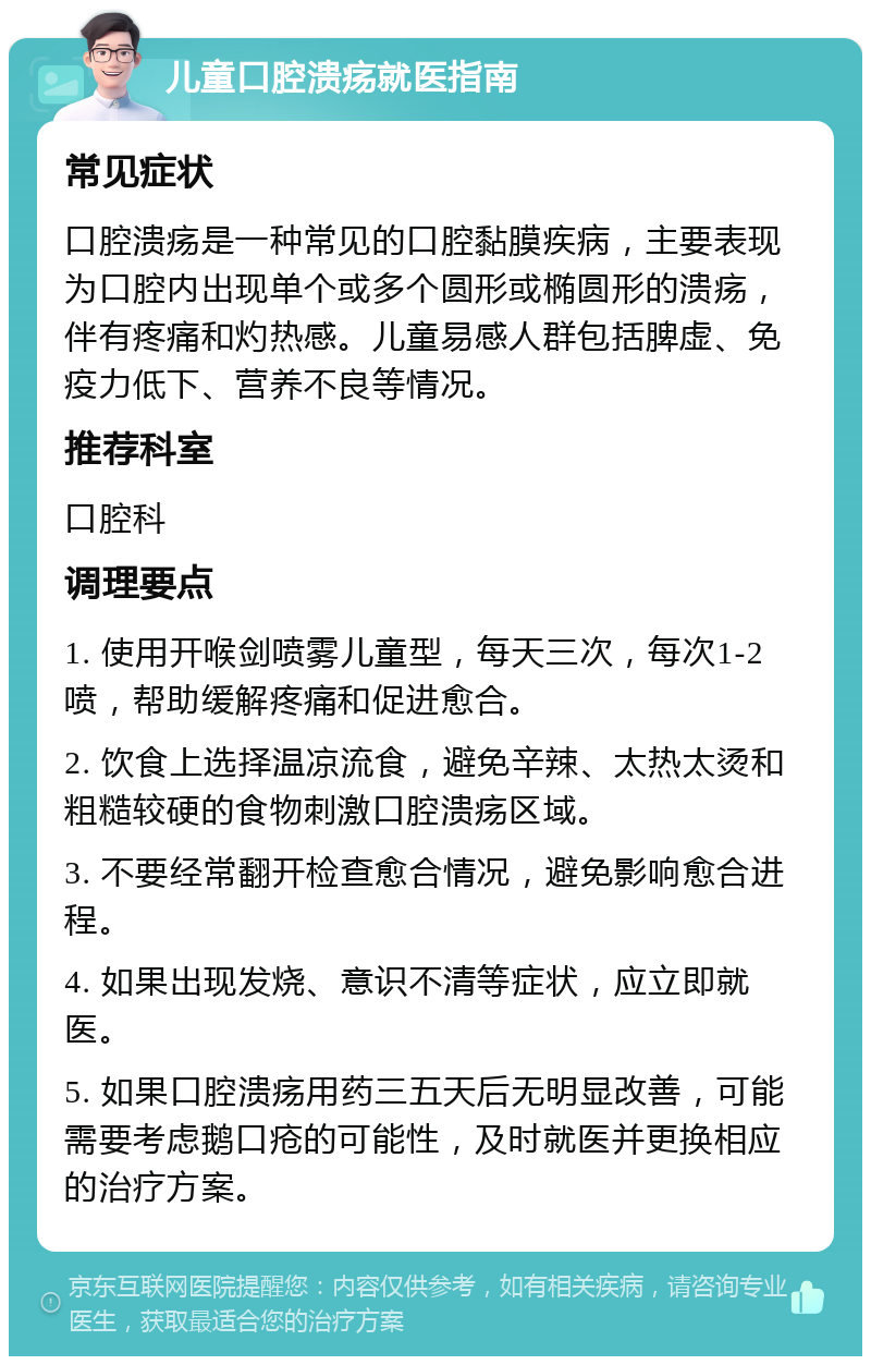 儿童口腔溃疡就医指南 常见症状 口腔溃疡是一种常见的口腔黏膜疾病，主要表现为口腔内出现单个或多个圆形或椭圆形的溃疡，伴有疼痛和灼热感。儿童易感人群包括脾虚、免疫力低下、营养不良等情况。 推荐科室 口腔科 调理要点 1. 使用开喉剑喷雾儿童型，每天三次，每次1-2喷，帮助缓解疼痛和促进愈合。 2. 饮食上选择温凉流食，避免辛辣、太热太烫和粗糙较硬的食物刺激口腔溃疡区域。 3. 不要经常翻开检查愈合情况，避免影响愈合进程。 4. 如果出现发烧、意识不清等症状，应立即就医。 5. 如果口腔溃疡用药三五天后无明显改善，可能需要考虑鹅口疮的可能性，及时就医并更换相应的治疗方案。