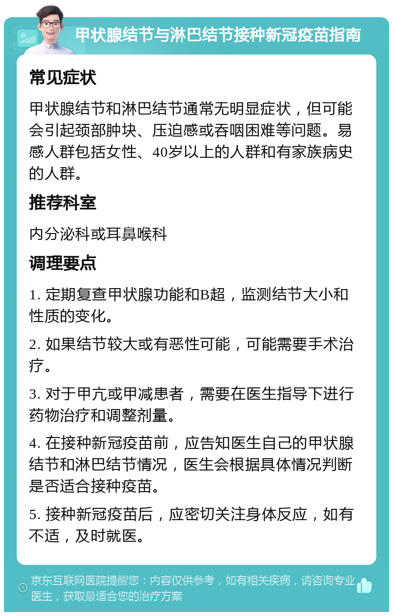 甲状腺结节与淋巴结节接种新冠疫苗指南 常见症状 甲状腺结节和淋巴结节通常无明显症状，但可能会引起颈部肿块、压迫感或吞咽困难等问题。易感人群包括女性、40岁以上的人群和有家族病史的人群。 推荐科室 内分泌科或耳鼻喉科 调理要点 1. 定期复查甲状腺功能和B超，监测结节大小和性质的变化。 2. 如果结节较大或有恶性可能，可能需要手术治疗。 3. 对于甲亢或甲减患者，需要在医生指导下进行药物治疗和调整剂量。 4. 在接种新冠疫苗前，应告知医生自己的甲状腺结节和淋巴结节情况，医生会根据具体情况判断是否适合接种疫苗。 5. 接种新冠疫苗后，应密切关注身体反应，如有不适，及时就医。