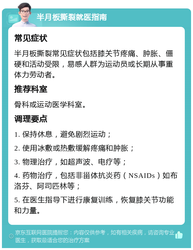 半月板撕裂就医指南 常见症状 半月板撕裂常见症状包括膝关节疼痛、肿胀、僵硬和活动受限，易感人群为运动员或长期从事重体力劳动者。 推荐科室 骨科或运动医学科室。 调理要点 1. 保持休息，避免剧烈运动； 2. 使用冰敷或热敷缓解疼痛和肿胀； 3. 物理治疗，如超声波、电疗等； 4. 药物治疗，包括非甾体抗炎药（NSAIDs）如布洛芬、阿司匹林等； 5. 在医生指导下进行康复训练，恢复膝关节功能和力量。