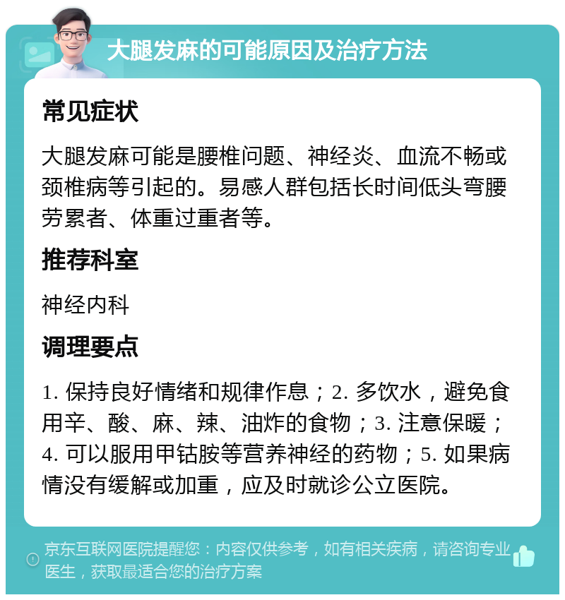 大腿发麻的可能原因及治疗方法 常见症状 大腿发麻可能是腰椎问题、神经炎、血流不畅或颈椎病等引起的。易感人群包括长时间低头弯腰劳累者、体重过重者等。 推荐科室 神经内科 调理要点 1. 保持良好情绪和规律作息；2. 多饮水，避免食用辛、酸、麻、辣、油炸的食物；3. 注意保暖；4. 可以服用甲钴胺等营养神经的药物；5. 如果病情没有缓解或加重，应及时就诊公立医院。