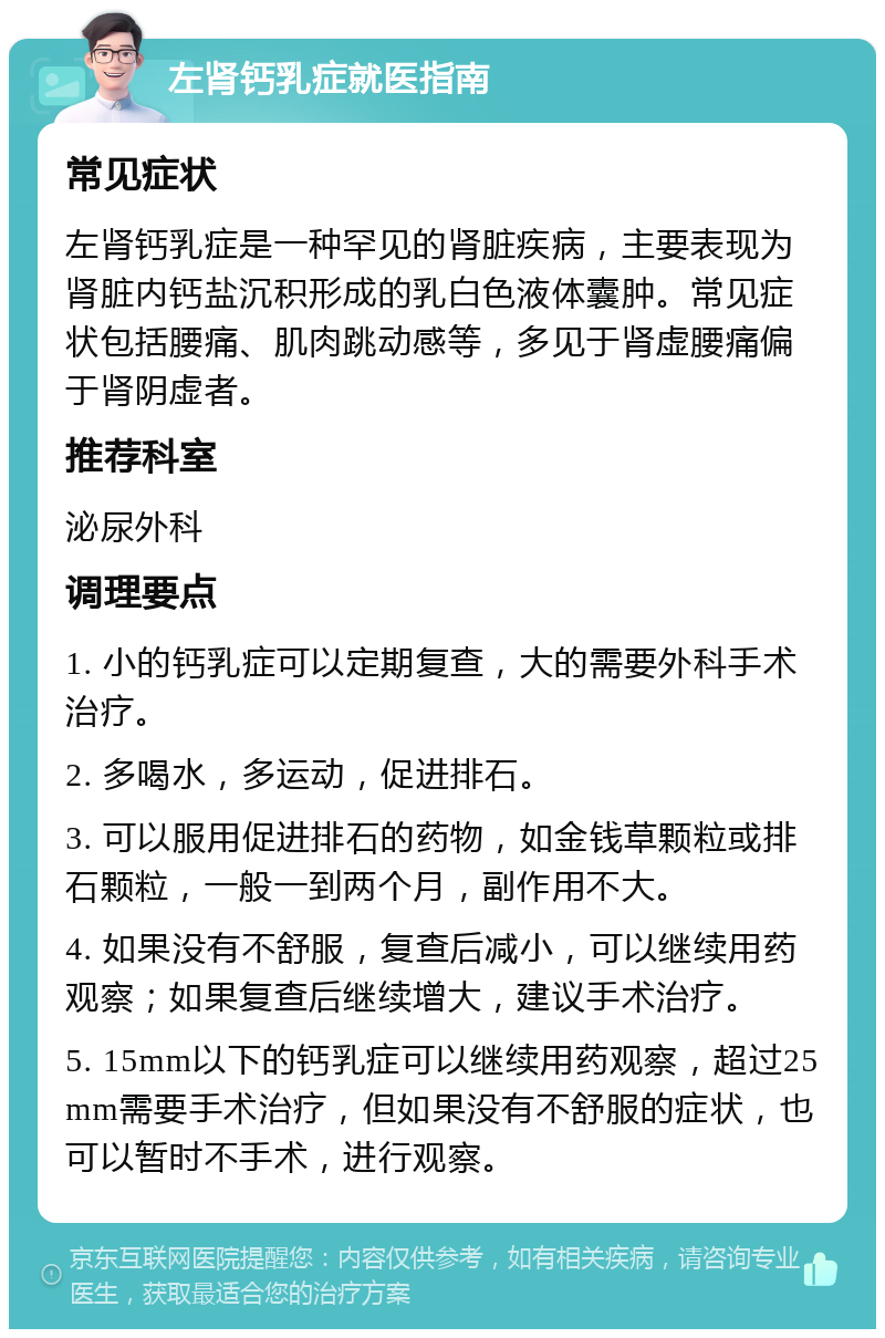 左肾钙乳症就医指南 常见症状 左肾钙乳症是一种罕见的肾脏疾病，主要表现为肾脏内钙盐沉积形成的乳白色液体囊肿。常见症状包括腰痛、肌肉跳动感等，多见于肾虚腰痛偏于肾阴虚者。 推荐科室 泌尿外科 调理要点 1. 小的钙乳症可以定期复查，大的需要外科手术治疗。 2. 多喝水，多运动，促进排石。 3. 可以服用促进排石的药物，如金钱草颗粒或排石颗粒，一般一到两个月，副作用不大。 4. 如果没有不舒服，复查后减小，可以继续用药观察；如果复查后继续增大，建议手术治疗。 5. 15mm以下的钙乳症可以继续用药观察，超过25mm需要手术治疗，但如果没有不舒服的症状，也可以暂时不手术，进行观察。