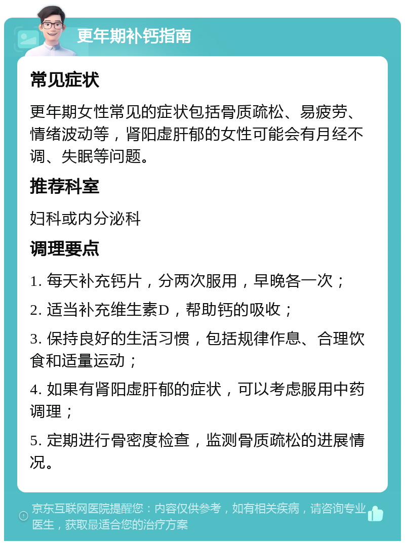 更年期补钙指南 常见症状 更年期女性常见的症状包括骨质疏松、易疲劳、情绪波动等，肾阳虚肝郁的女性可能会有月经不调、失眠等问题。 推荐科室 妇科或内分泌科 调理要点 1. 每天补充钙片，分两次服用，早晚各一次； 2. 适当补充维生素D，帮助钙的吸收； 3. 保持良好的生活习惯，包括规律作息、合理饮食和适量运动； 4. 如果有肾阳虚肝郁的症状，可以考虑服用中药调理； 5. 定期进行骨密度检查，监测骨质疏松的进展情况。