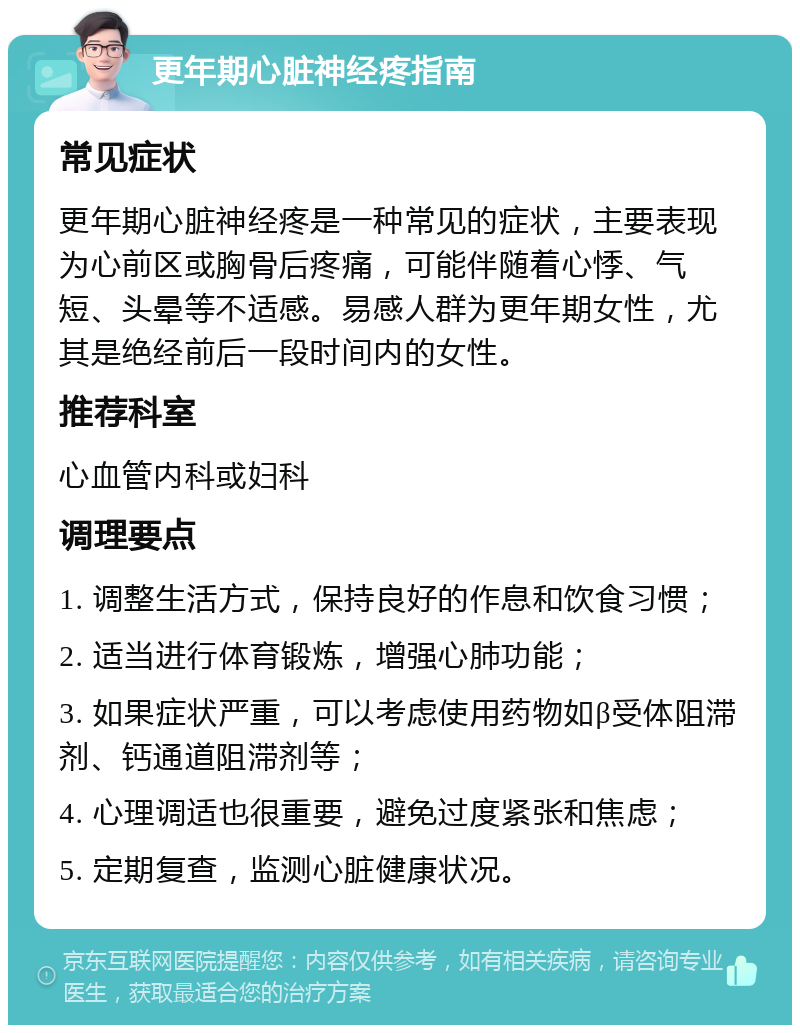 更年期心脏神经疼指南 常见症状 更年期心脏神经疼是一种常见的症状，主要表现为心前区或胸骨后疼痛，可能伴随着心悸、气短、头晕等不适感。易感人群为更年期女性，尤其是绝经前后一段时间内的女性。 推荐科室 心血管内科或妇科 调理要点 1. 调整生活方式，保持良好的作息和饮食习惯； 2. 适当进行体育锻炼，增强心肺功能； 3. 如果症状严重，可以考虑使用药物如β受体阻滞剂、钙通道阻滞剂等； 4. 心理调适也很重要，避免过度紧张和焦虑； 5. 定期复查，监测心脏健康状况。