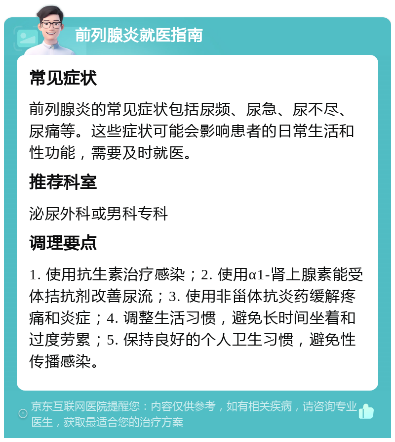 前列腺炎就医指南 常见症状 前列腺炎的常见症状包括尿频、尿急、尿不尽、尿痛等。这些症状可能会影响患者的日常生活和性功能，需要及时就医。 推荐科室 泌尿外科或男科专科 调理要点 1. 使用抗生素治疗感染；2. 使用α1-肾上腺素能受体拮抗剂改善尿流；3. 使用非甾体抗炎药缓解疼痛和炎症；4. 调整生活习惯，避免长时间坐着和过度劳累；5. 保持良好的个人卫生习惯，避免性传播感染。