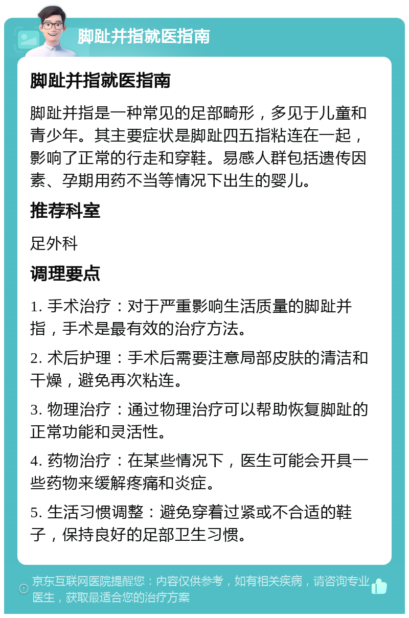 脚趾并指就医指南 脚趾并指就医指南 脚趾并指是一种常见的足部畸形，多见于儿童和青少年。其主要症状是脚趾四五指粘连在一起，影响了正常的行走和穿鞋。易感人群包括遗传因素、孕期用药不当等情况下出生的婴儿。 推荐科室 足外科 调理要点 1. 手术治疗：对于严重影响生活质量的脚趾并指，手术是最有效的治疗方法。 2. 术后护理：手术后需要注意局部皮肤的清洁和干燥，避免再次粘连。 3. 物理治疗：通过物理治疗可以帮助恢复脚趾的正常功能和灵活性。 4. 药物治疗：在某些情况下，医生可能会开具一些药物来缓解疼痛和炎症。 5. 生活习惯调整：避免穿着过紧或不合适的鞋子，保持良好的足部卫生习惯。