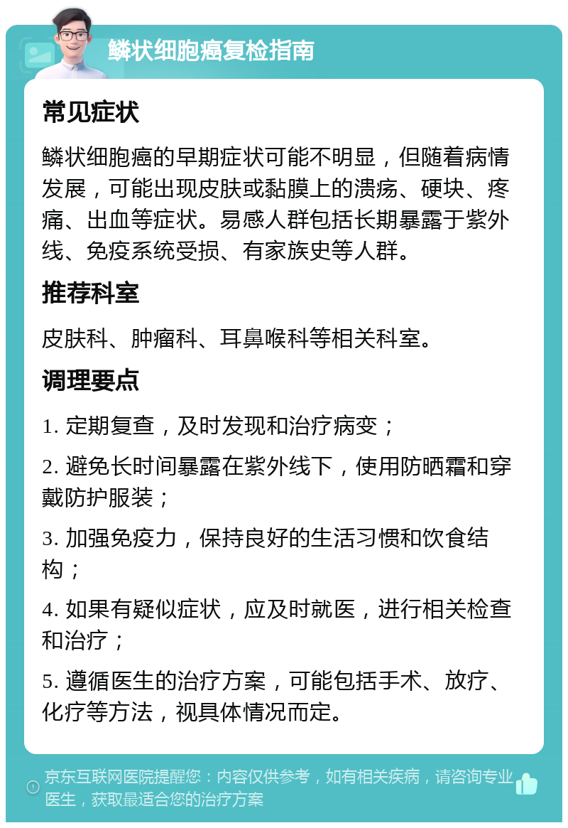 鳞状细胞癌复检指南 常见症状 鳞状细胞癌的早期症状可能不明显，但随着病情发展，可能出现皮肤或黏膜上的溃疡、硬块、疼痛、出血等症状。易感人群包括长期暴露于紫外线、免疫系统受损、有家族史等人群。 推荐科室 皮肤科、肿瘤科、耳鼻喉科等相关科室。 调理要点 1. 定期复查，及时发现和治疗病变； 2. 避免长时间暴露在紫外线下，使用防晒霜和穿戴防护服装； 3. 加强免疫力，保持良好的生活习惯和饮食结构； 4. 如果有疑似症状，应及时就医，进行相关检查和治疗； 5. 遵循医生的治疗方案，可能包括手术、放疗、化疗等方法，视具体情况而定。