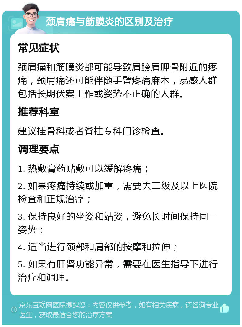 颈肩痛与筋膜炎的区别及治疗 常见症状 颈肩痛和筋膜炎都可能导致肩膀肩胛骨附近的疼痛，颈肩痛还可能伴随手臂疼痛麻木，易感人群包括长期伏案工作或姿势不正确的人群。 推荐科室 建议挂骨科或者脊柱专科门诊检查。 调理要点 1. 热敷膏药贴敷可以缓解疼痛； 2. 如果疼痛持续或加重，需要去二级及以上医院检查和正规治疗； 3. 保持良好的坐姿和站姿，避免长时间保持同一姿势； 4. 适当进行颈部和肩部的按摩和拉伸； 5. 如果有肝肾功能异常，需要在医生指导下进行治疗和调理。