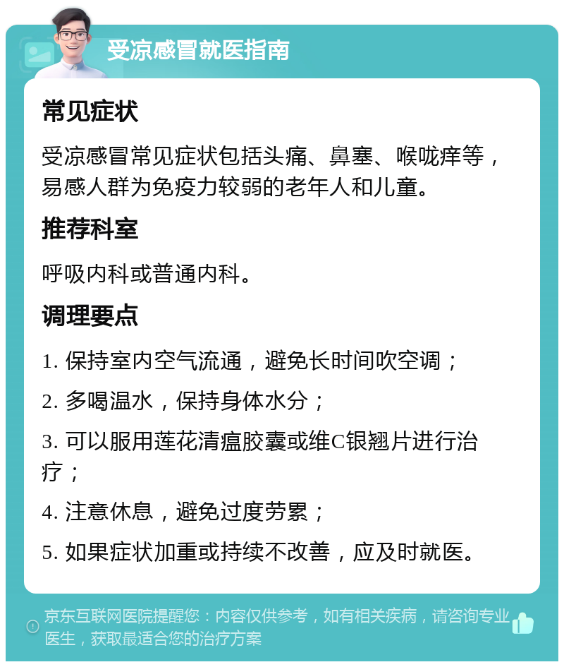 受凉感冒就医指南 常见症状 受凉感冒常见症状包括头痛、鼻塞、喉咙痒等，易感人群为免疫力较弱的老年人和儿童。 推荐科室 呼吸内科或普通内科。 调理要点 1. 保持室内空气流通，避免长时间吹空调； 2. 多喝温水，保持身体水分； 3. 可以服用莲花清瘟胶囊或维C银翘片进行治疗； 4. 注意休息，避免过度劳累； 5. 如果症状加重或持续不改善，应及时就医。