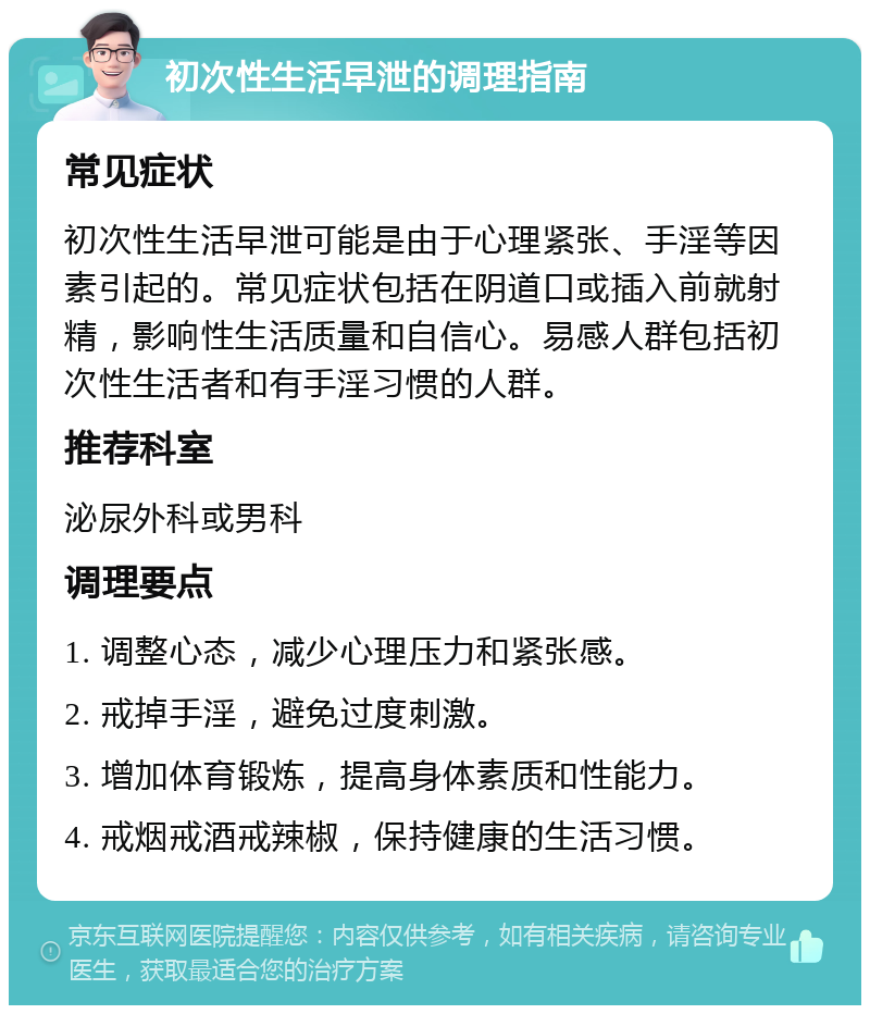 初次性生活早泄的调理指南 常见症状 初次性生活早泄可能是由于心理紧张、手淫等因素引起的。常见症状包括在阴道口或插入前就射精，影响性生活质量和自信心。易感人群包括初次性生活者和有手淫习惯的人群。 推荐科室 泌尿外科或男科 调理要点 1. 调整心态，减少心理压力和紧张感。 2. 戒掉手淫，避免过度刺激。 3. 增加体育锻炼，提高身体素质和性能力。 4. 戒烟戒酒戒辣椒，保持健康的生活习惯。