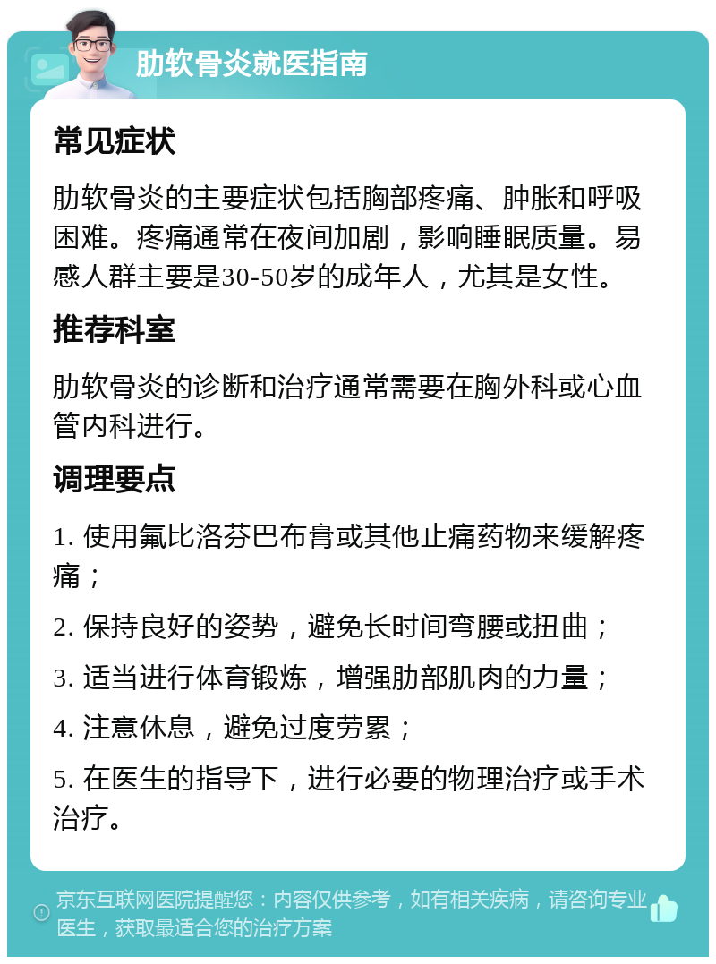 肋软骨炎就医指南 常见症状 肋软骨炎的主要症状包括胸部疼痛、肿胀和呼吸困难。疼痛通常在夜间加剧，影响睡眠质量。易感人群主要是30-50岁的成年人，尤其是女性。 推荐科室 肋软骨炎的诊断和治疗通常需要在胸外科或心血管内科进行。 调理要点 1. 使用氟比洛芬巴布膏或其他止痛药物来缓解疼痛； 2. 保持良好的姿势，避免长时间弯腰或扭曲； 3. 适当进行体育锻炼，增强肋部肌肉的力量； 4. 注意休息，避免过度劳累； 5. 在医生的指导下，进行必要的物理治疗或手术治疗。