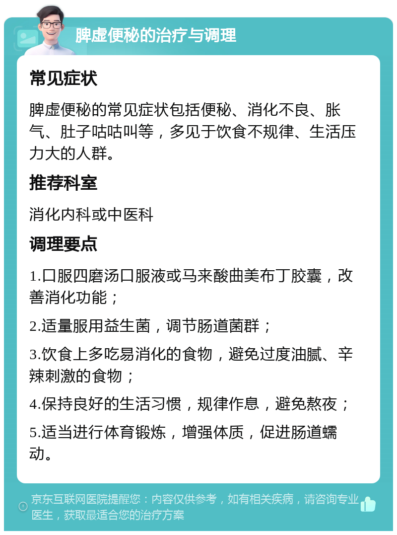 脾虚便秘的治疗与调理 常见症状 脾虚便秘的常见症状包括便秘、消化不良、胀气、肚子咕咕叫等，多见于饮食不规律、生活压力大的人群。 推荐科室 消化内科或中医科 调理要点 1.口服四磨汤口服液或马来酸曲美布丁胶囊，改善消化功能； 2.适量服用益生菌，调节肠道菌群； 3.饮食上多吃易消化的食物，避免过度油腻、辛辣刺激的食物； 4.保持良好的生活习惯，规律作息，避免熬夜； 5.适当进行体育锻炼，增强体质，促进肠道蠕动。