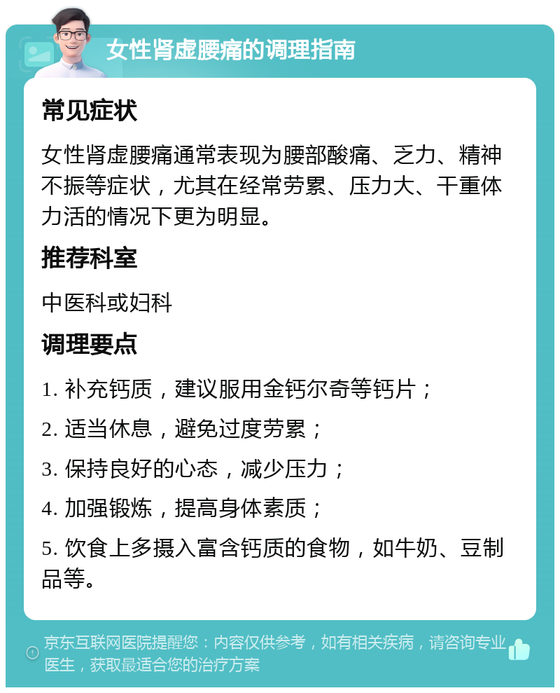 女性肾虚腰痛的调理指南 常见症状 女性肾虚腰痛通常表现为腰部酸痛、乏力、精神不振等症状，尤其在经常劳累、压力大、干重体力活的情况下更为明显。 推荐科室 中医科或妇科 调理要点 1. 补充钙质，建议服用金钙尔奇等钙片； 2. 适当休息，避免过度劳累； 3. 保持良好的心态，减少压力； 4. 加强锻炼，提高身体素质； 5. 饮食上多摄入富含钙质的食物，如牛奶、豆制品等。