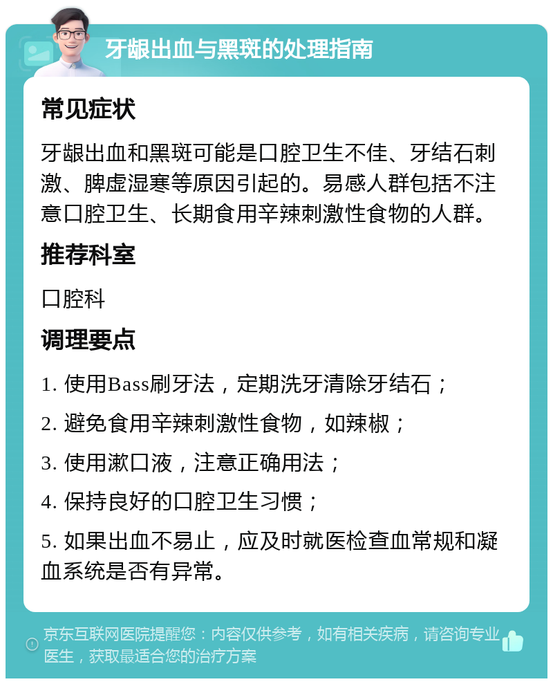 牙龈出血与黑斑的处理指南 常见症状 牙龈出血和黑斑可能是口腔卫生不佳、牙结石刺激、脾虚湿寒等原因引起的。易感人群包括不注意口腔卫生、长期食用辛辣刺激性食物的人群。 推荐科室 口腔科 调理要点 1. 使用Bass刷牙法，定期洗牙清除牙结石； 2. 避免食用辛辣刺激性食物，如辣椒； 3. 使用漱口液，注意正确用法； 4. 保持良好的口腔卫生习惯； 5. 如果出血不易止，应及时就医检查血常规和凝血系统是否有异常。