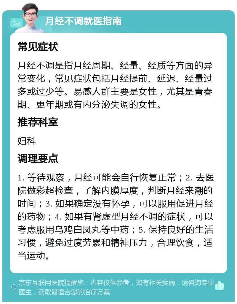 月经不调就医指南 常见症状 月经不调是指月经周期、经量、经质等方面的异常变化，常见症状包括月经提前、延迟、经量过多或过少等。易感人群主要是女性，尤其是青春期、更年期或有内分泌失调的女性。 推荐科室 妇科 调理要点 1. 等待观察，月经可能会自行恢复正常；2. 去医院做彩超检查，了解内膜厚度，判断月经来潮的时间；3. 如果确定没有怀孕，可以服用促进月经的药物；4. 如果有肾虚型月经不调的症状，可以考虑服用乌鸡白凤丸等中药；5. 保持良好的生活习惯，避免过度劳累和精神压力，合理饮食，适当运动。