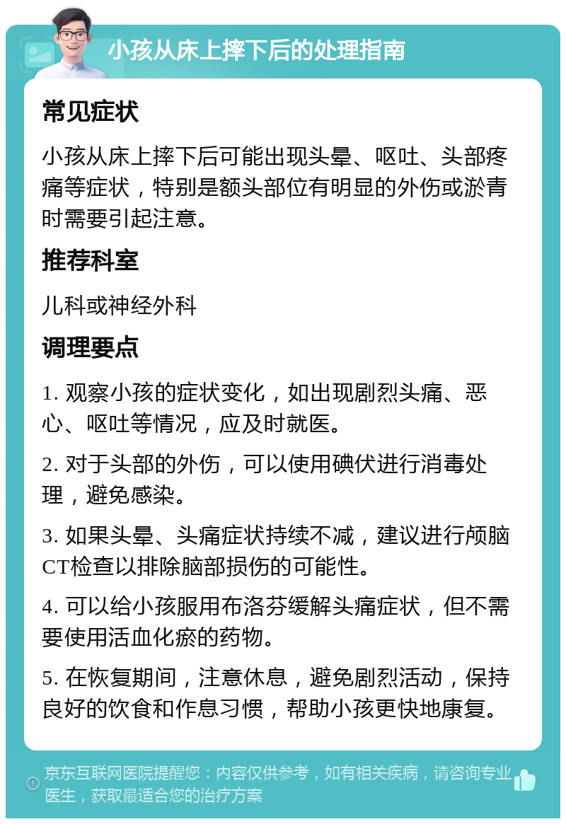 小孩从床上摔下后的处理指南 常见症状 小孩从床上摔下后可能出现头晕、呕吐、头部疼痛等症状，特别是额头部位有明显的外伤或淤青时需要引起注意。 推荐科室 儿科或神经外科 调理要点 1. 观察小孩的症状变化，如出现剧烈头痛、恶心、呕吐等情况，应及时就医。 2. 对于头部的外伤，可以使用碘伏进行消毒处理，避免感染。 3. 如果头晕、头痛症状持续不减，建议进行颅脑CT检查以排除脑部损伤的可能性。 4. 可以给小孩服用布洛芬缓解头痛症状，但不需要使用活血化瘀的药物。 5. 在恢复期间，注意休息，避免剧烈活动，保持良好的饮食和作息习惯，帮助小孩更快地康复。