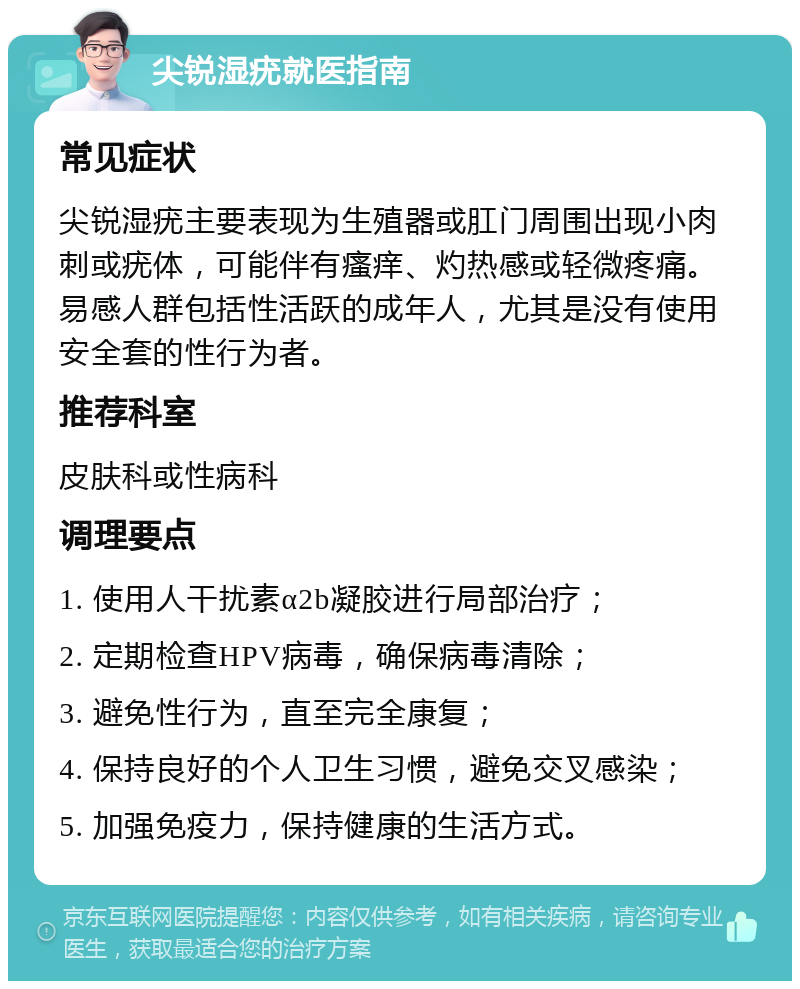 尖锐湿疣就医指南 常见症状 尖锐湿疣主要表现为生殖器或肛门周围出现小肉刺或疣体，可能伴有瘙痒、灼热感或轻微疼痛。易感人群包括性活跃的成年人，尤其是没有使用安全套的性行为者。 推荐科室 皮肤科或性病科 调理要点 1. 使用人干扰素α2b凝胶进行局部治疗； 2. 定期检查HPV病毒，确保病毒清除； 3. 避免性行为，直至完全康复； 4. 保持良好的个人卫生习惯，避免交叉感染； 5. 加强免疫力，保持健康的生活方式。