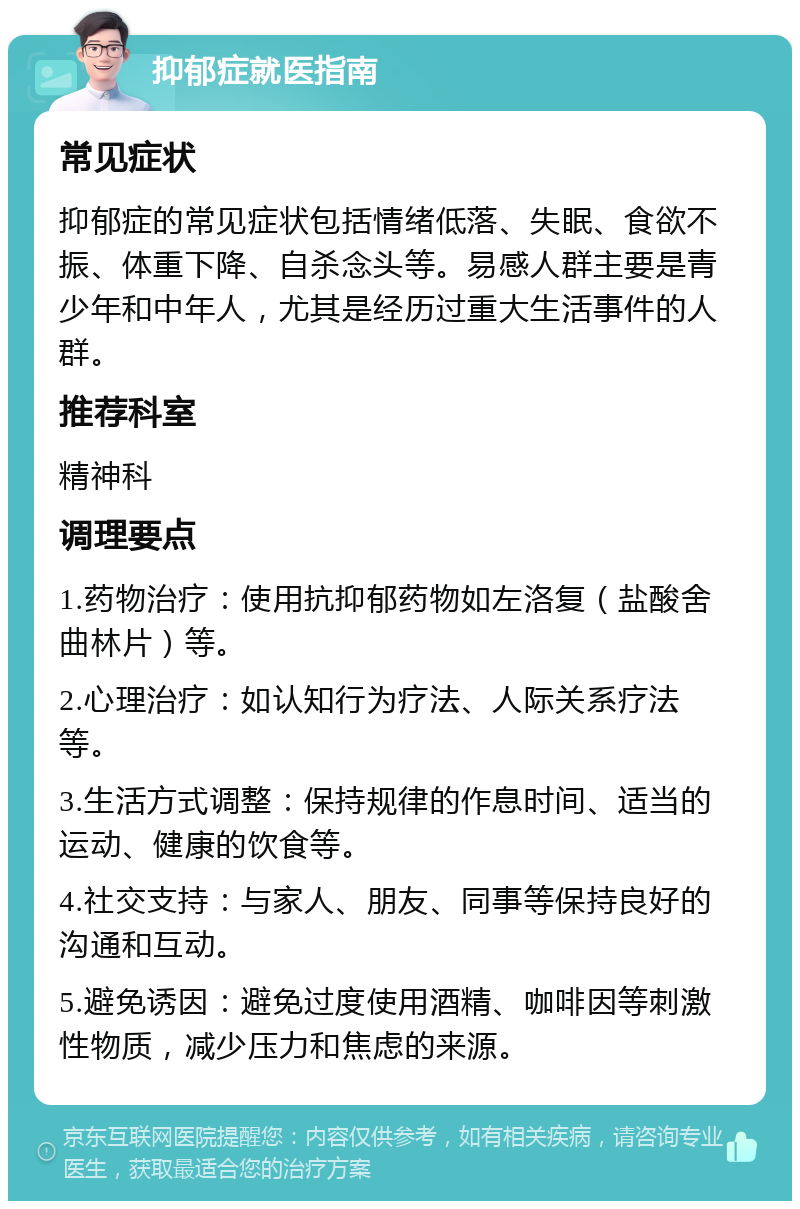 抑郁症就医指南 常见症状 抑郁症的常见症状包括情绪低落、失眠、食欲不振、体重下降、自杀念头等。易感人群主要是青少年和中年人，尤其是经历过重大生活事件的人群。 推荐科室 精神科 调理要点 1.药物治疗：使用抗抑郁药物如左洛复（盐酸舍曲林片）等。 2.心理治疗：如认知行为疗法、人际关系疗法等。 3.生活方式调整：保持规律的作息时间、适当的运动、健康的饮食等。 4.社交支持：与家人、朋友、同事等保持良好的沟通和互动。 5.避免诱因：避免过度使用酒精、咖啡因等刺激性物质，减少压力和焦虑的来源。